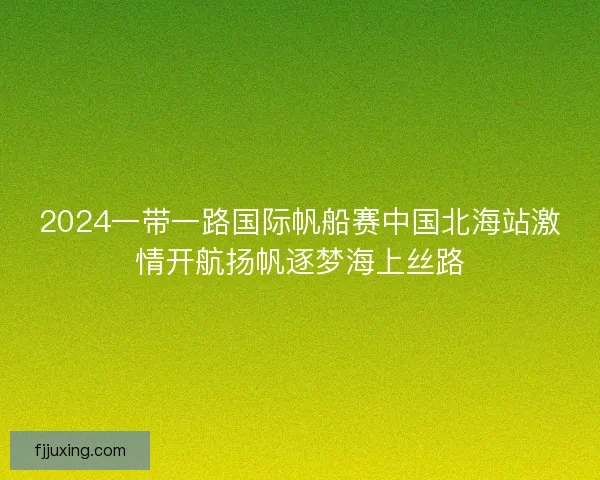 2024一带一路国际帆船赛中国北海站激情开航扬帆逐梦海上丝路