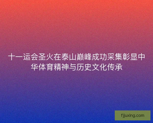 十一运会圣火在泰山巅峰成功采集彰显中华体育精神与历史文化传承