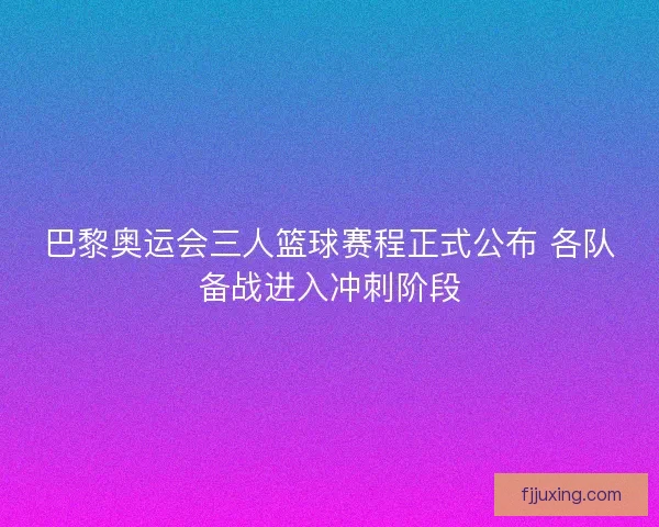 巴黎奥运会三人篮球赛程正式公布 各队备战进入冲刺阶段