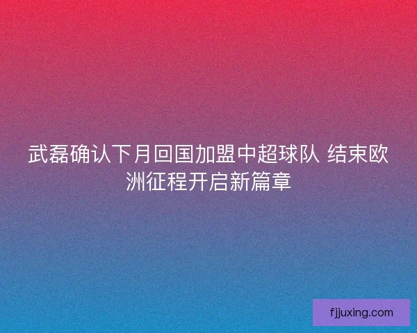 武磊确认下月回国加盟中超球队 结束欧洲征程开启新篇章