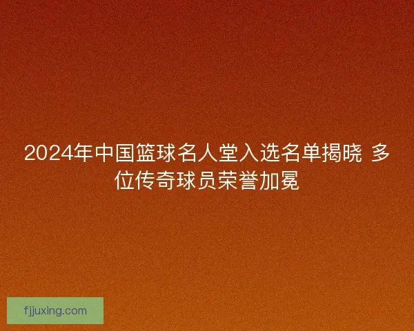 2024年中国篮球名人堂入选名单揭晓 多位传奇球员荣誉加冕