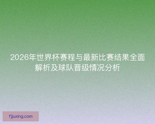 2026年世界杯赛程与最新比赛结果全面解析及球队晋级情况分析