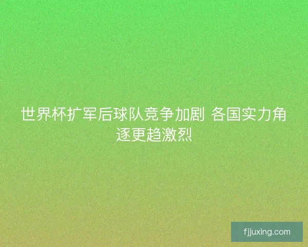 世界杯扩军后球队竞争加剧 各国实力角逐更趋激烈