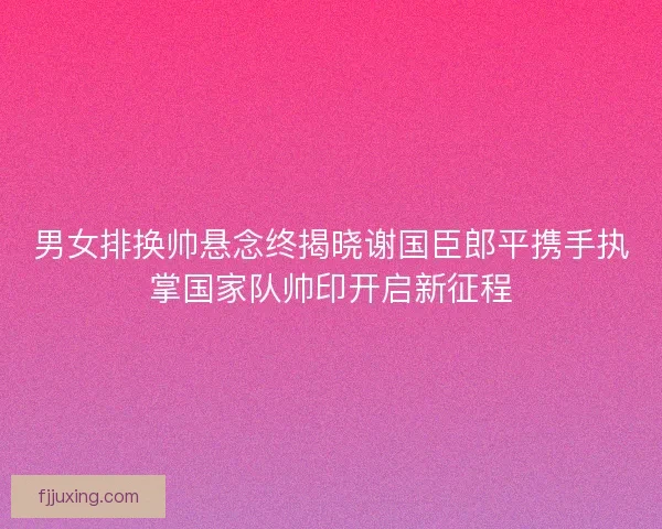 男女排换帅悬念终揭晓谢国臣郎平携手执掌国家队帅印开启新征程