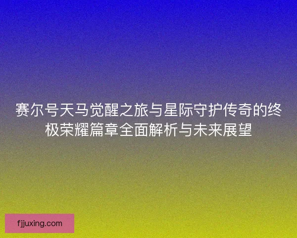 赛尔号天马觉醒之旅与星际守护传奇的终极荣耀篇章全面解析与未来展望