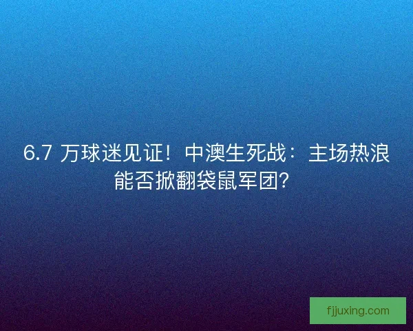 6.7 万球迷见证！中澳生死战：主场热浪能否掀翻袋鼠军团？