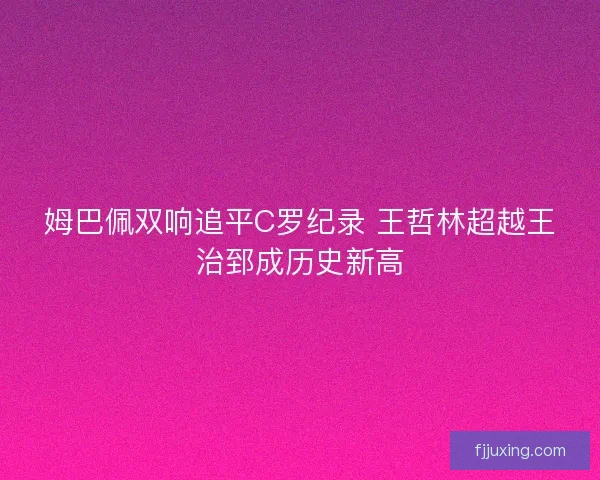 姆巴佩双响追平C罗纪录 王哲林超越王治郅成历史新高