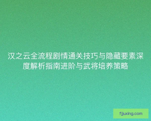 汉之云全流程剧情通关技巧与隐藏要素深度解析指南进阶与武将培养策略