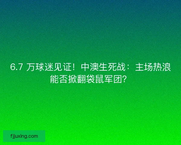 6.7 万球迷见证！中澳生死战：主场热浪能否掀翻袋鼠军团？