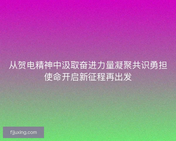 从贺电精神中汲取奋进力量凝聚共识勇担使命开启新征程再出发
