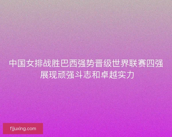 中国女排战胜巴西强势晋级世界联赛四强 展现顽强斗志和卓越实力