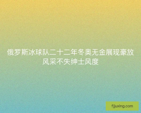 俄罗斯冰球队二十二年冬奥无金展现豪放风采不失绅士风度