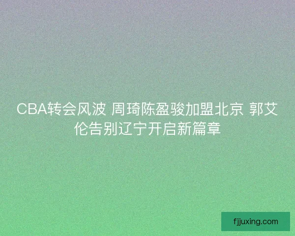 CBA转会风波 周琦陈盈骏加盟北京 郭艾伦告别辽宁开启新篇章