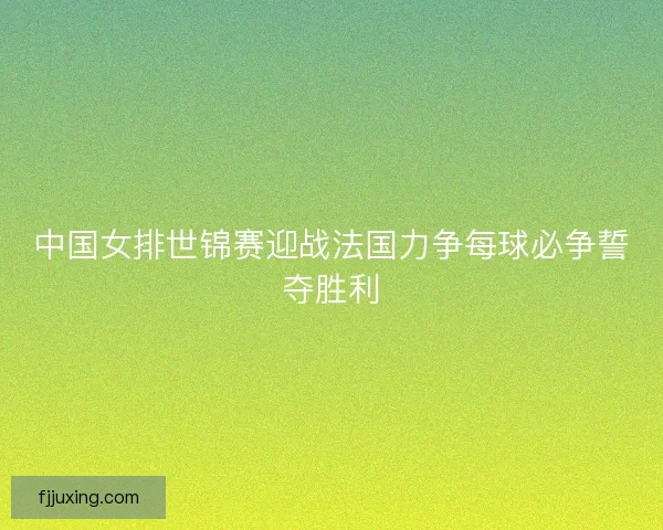 中国女排世锦赛迎战法国力争每球必争誓夺胜利